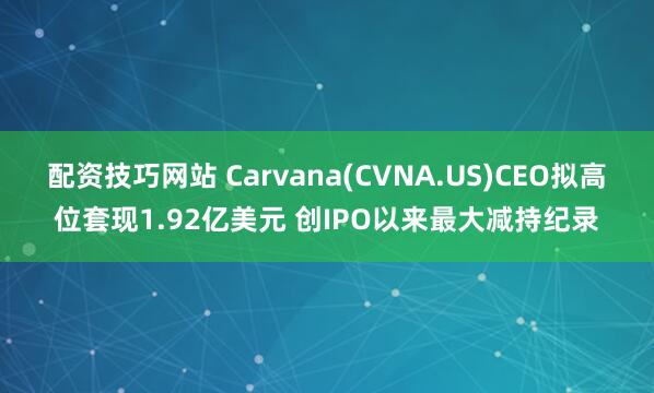 配资技巧网站 Carvana(CVNA.US)CEO拟高位套现1.92亿美元 创IPO以来最大减持纪录