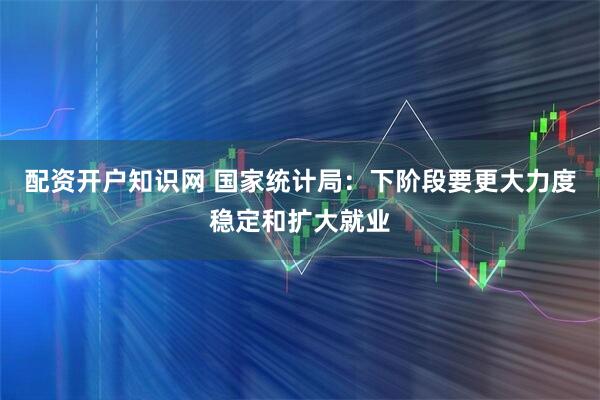 配资开户知识网 国家统计局：下阶段要更大力度稳定和扩大就业