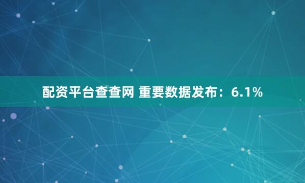 配资平台查查网 重要数据发布：6.1%
