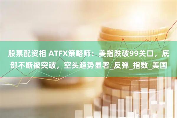 股票配资相 ATFX策略师：美指跌破99关口，底部不断被突破，空头趋势显著_反弹_指数_美国