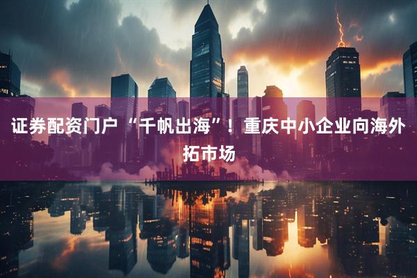 证券配资门户 “千帆出海”！重庆中小企业向海外拓市场