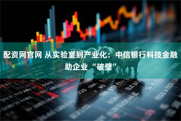 配资网官网 从实验室到产业化：中信银行科技金融助企业 “破壁”