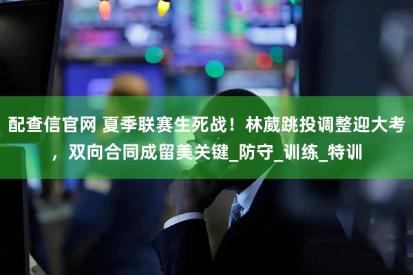 配查信官网 夏季联赛生死战！林葳跳投调整迎大考，双向合同成留美关键_防守_训练_特训