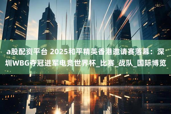 a股配资平台 2025和平精英香港邀请赛落幕：深圳WBG夺冠进军电竞世界杯_比赛_战队_国际博览