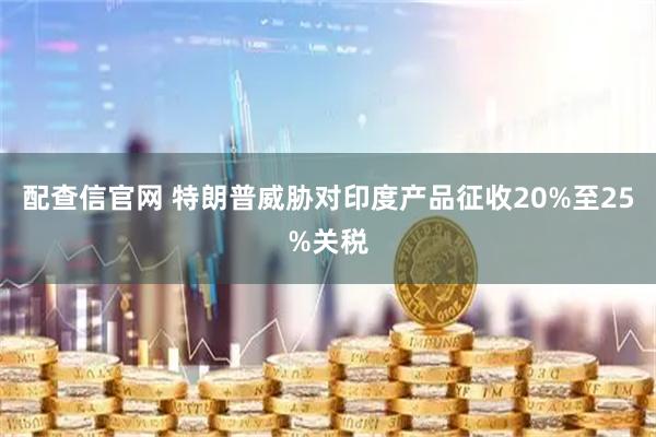 配查信官网 特朗普威胁对印度产品征收20%至25%关税