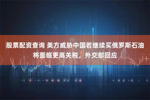 股票配资查询 美方威胁中国若继续买俄罗斯石油将面临更高关税，外交部回应