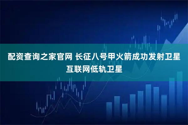 配资查询之家官网 长征八号甲火箭成功发射卫星互联网低轨卫星