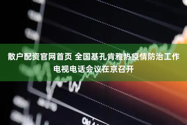 散户配资官网首页 全国基孔肯雅热疫情防治工作电视电话会议在京召开