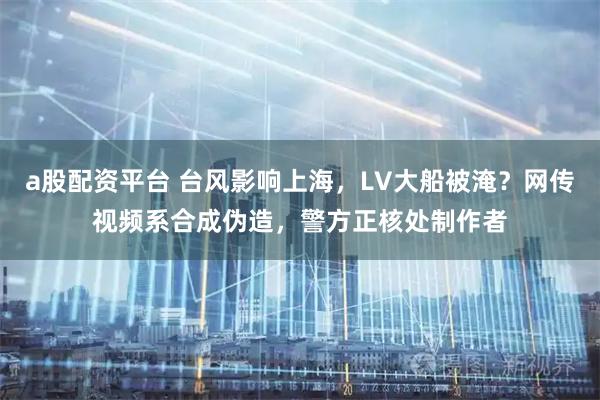 a股配资平台 台风影响上海，LV大船被淹？网传视频系合成伪造，警方正核处制作者