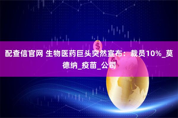 配查信官网 生物医药巨头突然宣布：裁员10%_莫德纳_疫苗_公司