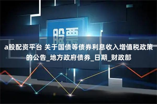 a股配资平台 关于国债等债券利息收入增值税政策的公告_地方政府债券_日期_财政部