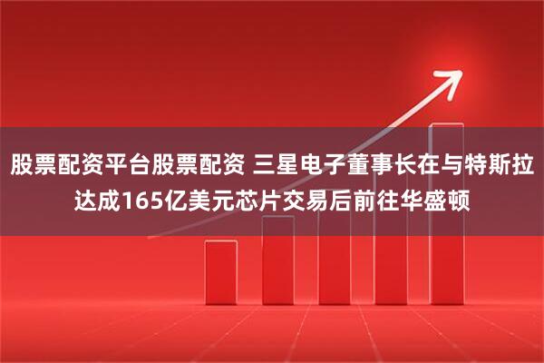 股票配资平台股票配资 三星电子董事长在与特斯拉达成165亿美元芯片交易后前往华盛顿