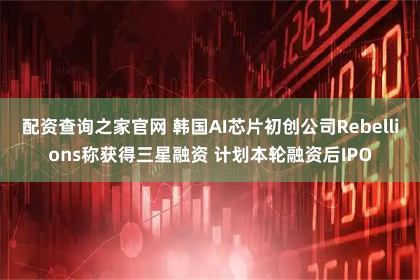 配资查询之家官网 韩国AI芯片初创公司Rebellions称获得三星融资 计划本轮融资后IPO