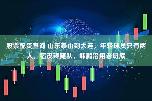 股票配资查询 山东泰山到大连，年轻球员只有两人，宿茂臻随队，韩鹏沿用老班底