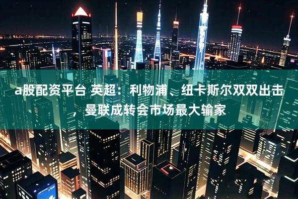 a股配资平台 英超：利物浦、纽卡斯尔双双出击，曼联成转会市场最大输家
