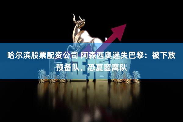 哈尔滨股票配资公司 阿森西奥迷失巴黎：被下放预备队，恐夏窗离队