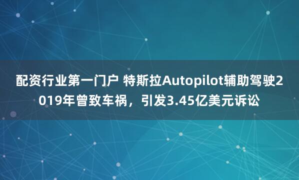 配资行业第一门户 特斯拉Autopilot辅助驾驶2019年曾致车祸，引发3.45亿美元诉讼