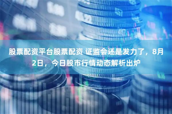 股票配资平台股票配资 证监会还是发力了，8月2日，今日股市行情动态解析出炉