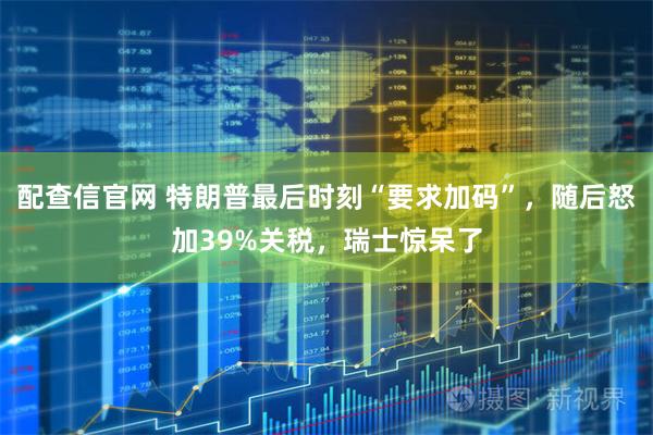 配查信官网 特朗普最后时刻“要求加码”，随后怒加39%关税，瑞士惊呆了