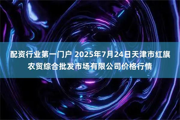 配资行业第一门户 2025年7月24日天津市红旗农贸综合批发市场有限公司价格行情