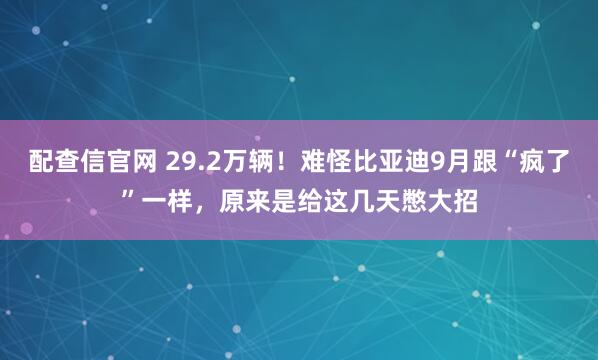 配查信官网 29.2万辆！难怪比亚迪9月跟“疯了”一样，原来是给这几天憋大招