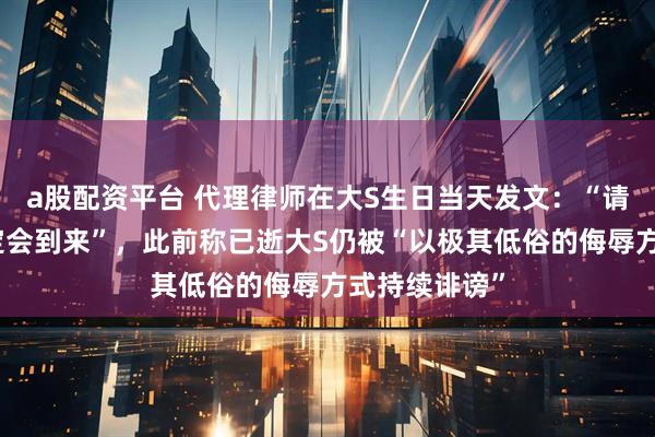 a股配资平台 代理律师在大S生日当天发文：“请相信正义一定会到来”，此前称已逝大S仍被“以极其低俗的侮辱方式持续诽谤”