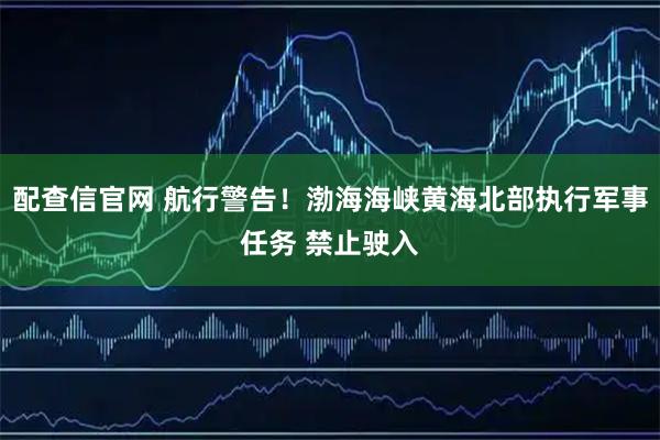 配查信官网 航行警告！渤海海峡黄海北部执行军事任务 禁止驶入