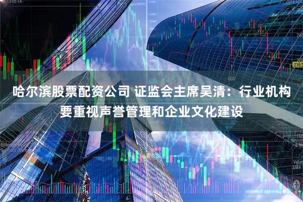 哈尔滨股票配资公司 证监会主席吴清：行业机构要重视声誉管理和企业文化建设