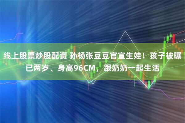 线上股票炒股配资 孙杨张豆豆官宣生娃！孩子被曝已两岁、身高96CM，跟奶奶一起生活