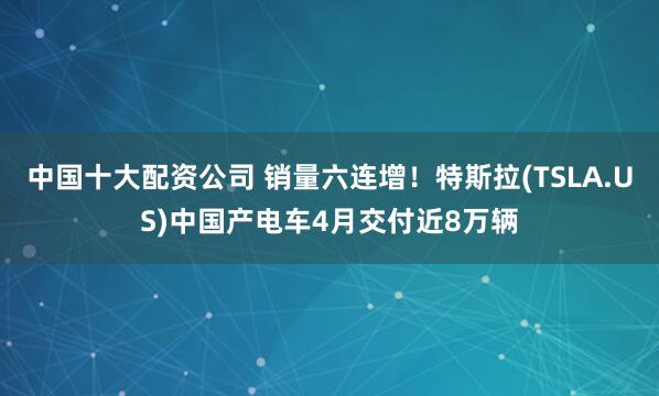 中国十大配资公司 销量六连增！特斯拉(TSLA.US)中国产电车4月交付近8万辆