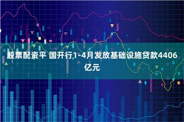 股票配资平 国开行1-4月发放基础设施贷款4406亿元