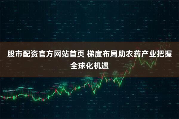股市配资官方网站首页 梯度布局助农药产业把握全球化机遇