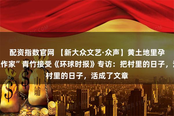 配资指数官网 【新大众文艺·众声】黄土地里孕育的“网红作家”青竹接受《环球时报》专访：把村里的日子，活成了文章