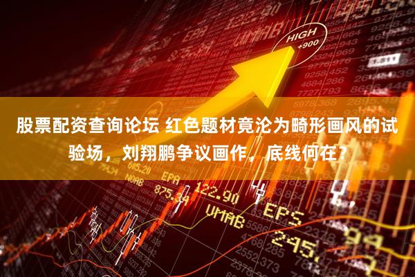 股票配资查询论坛 红色题材竟沦为畸形画风的试验场，刘翔鹏争议画作，底线何在？