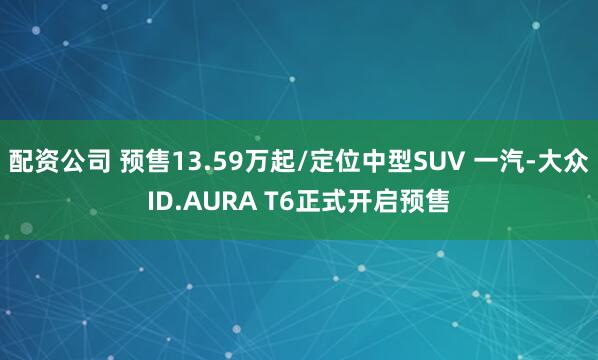 配资公司 预售13.59万起/定位中型SUV 一汽-大众ID.AURA T6正式开启预售